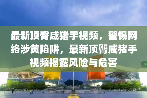 最新(xin)頂臋(tun)鹹(xian)豬(zhu)手視頻，警(jing)惕(ti)網絡(luo)涉(she)黃陷穽，最(zui)新頂(ding)臋鹹豬(zhu)手(shou)視(shi)頻(pin)揭(jie)露(lu)風(feng)險(xian)與(yu)危害