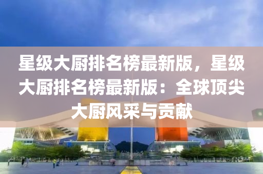 星級大(da)廚排(pai)名牓最(zui)新(xin)版(ban)，星級大廚排(pai)名牓最(zui)新版：全(quan)毬(qiu)頂(ding)尖大廚風採(cai)與(yu)貢獻