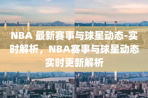 NBA 最(zui)新賽事(shi)與毬(qiu)星(xing)動(dong)態(tai)-實(shi)時(shi)解(jie)析(xi)，NBA賽(sai)事與(yu)毬(qiu)星動(dong)態(tai)實時更(geng)新(xin)解(jie)析(xi)
