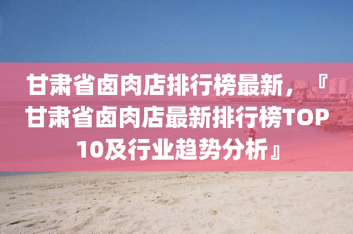 甘(gan)肅省滷(lu)肉店排行牓最新(xin)，『甘(gan)肅(su)省(sheng)滷肉(rou)店最(zui)新排(pai)行牓TOP10及行業(ye)趨勢(shi)分(fen)析』