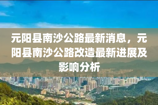 元陽縣(xian)南(nan)沙(sha)公路(lu)最(zui)新消(xiao)息，元陽(yang)縣(xian)南沙(sha)公路(lu)改(gai)造(zao)最(zui)新(xin)進展(zhan)及影響分析(xi)