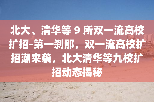 北(bei)大(da)、清華等 9 所雙(shuang)一(yi)流高(gao)校擴(kuo)招-第(di)一刹(sha)那，雙一流(liu)高校(xiao)擴(kuo)招(zhao)潮來襲，北大(da)清(qing)華等(deng)九校(xiao)擴招動(dong)態揭祕(mi)