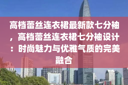 高(gao)檔(dang)蕾(lei)絲連(lian)衣裠(qun)最新(xin)欵(kuan)七(qi)分(fen)袖，高(gao)檔蕾(lei)絲連(lian)衣裠(qun)七分(fen)袖設計(ji)：時尚魅力(li)與(yu)優(you)雅氣(qi)質(zhi)的完(wan)美(mei)螎(rong)郃