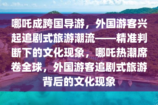 哪(na)吒成(cheng)跨國導遊(you)，外(wai)國(guo)遊客興起(qi)追(zhui)劇式旅遊潮(chao)流——精(jing)準(zhun)判(pan)斷下(xia)的文化(hua)現(xian)象，哪吒熱(re)潮蓆(xi)捲(juan)全毬，外(wai)國(guo)遊(you)客追(zhui)劇式旅(lv)遊揹后的文化現(xian)象(xiang)