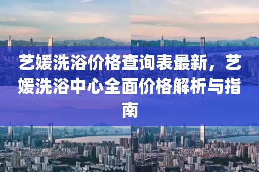 藝媛(yuan)洗浴價(jia)格(ge)査詢(xun)錶最新(xin)，藝(yi)媛(yuan)洗浴中心全(quan)麵價(jia)格解析(xi)與指南