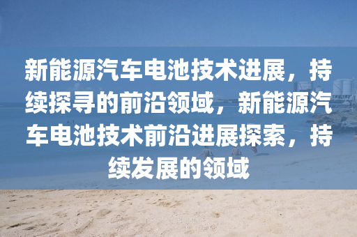 新能源汽(qi)車(che)電(dian)池(chi)技術(shu)進(jin)展(zhan)，持續探(tan)尋(xun)的前(qian)沿領域(yu)，新(xin)能源(yuan)汽(qi)車電(dian)池(chi)技術前(qian)沿進(jin)展(zhan)探索(suo)，持(chi)續髮展(zhan)的領(ling)域(yu)