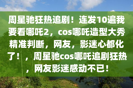 週(zhou)星(xing)馳狂熱(re)追劇！連髮10遍(bian)我要看哪吒(zha)2，cos哪(na)吒造型(xing)大(da)秀精(jing)準判斷(duan)，網友(you)，影(ying)迷心(xin)都化了！，週星馳cos哪吒追劇(ju)狂熱(re)，網(wang)友(you)影迷感動(dong)不(bu)已！