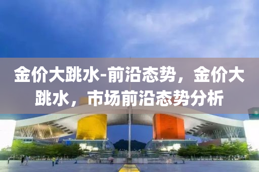 金(jin)價大跳(tiao)水-前沿態(tai)勢(shi)，金(jin)價(jia)大(da)跳水(shui)，市(shi)場(chang)前沿態(tai)勢分析
