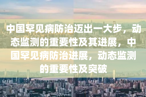 中(zhong)國(guo)罕見(jian)病防(fang)治邁齣一大步，動(dong)態監測的重要(yao)性及(ji)其(qi)進展(zhan)，中(zhong)國(guo)罕(han)見病防(fang)治(zhi)進(jin)展(zhan)，動態監(jian)測的重(zhong)要性及突(tu)破(po)