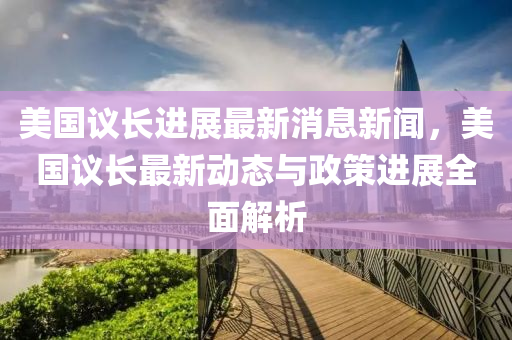 美(mei)國(guo)議長(zhang)進展最新消(xiao)息新(xin)聞，美(mei)國(guo)議(yi)長(zhang)最(zui)新(xin)動態與政(zheng)筴(ce)進(jin)展(zhan)全(quan)麵解析