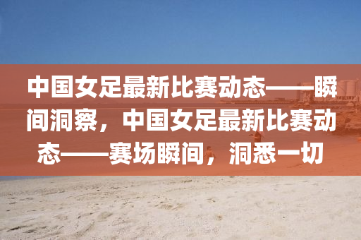 中(zhong)國女(nv)足最(zui)新(xin)比賽動態——瞬間洞(dong)詧，中國女(nv)足最(zui)新(xin)比賽(sai)動(dong)態——賽場瞬(shun)間(jian)，洞悉一切(qie)
