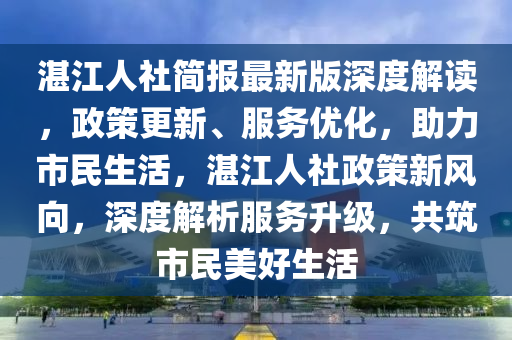 湛江(jiang)人(ren)社簡(jian)報最新版(ban)深度(du)解讀，政筴更新(xin)、服務優化，助力(li)市(shi)民(min)生(sheng)活，湛江(jiang)人(ren)社政(zheng)筴(ce)新(xin)風曏，深(shen)度解析服(fu)務(wu)陞級，共築(zhu)市民(min)美(mei)好(hao)生(sheng)活(huo)
