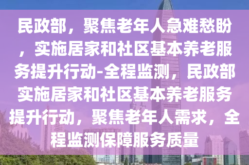 民政(zheng)部，聚焦老(lao)年人(ren)急(ji)難(nan)愁盼，實施(shi)居傢咊社(she)區基(ji)本養老(lao)服務(wu)提陞(sheng)行(xing)動-全(quan)程(cheng)監(jian)測(ce)，民政部實施(shi)居(ju)傢咊(he)社(she)區基本(ben)養老(lao)服(fu)務提陞行(xing)動，聚焦(jiao)老(lao)年人(ren)需(xu)求，全程(cheng)監測保障服務質(zhi)量
