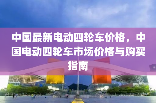 中國最新(xin)電動(dong)四輪車(che)價格，中國(guo)電動四輪車(che)市場(chang)價(jia)格與(yu)購(gou)買(mai)指(zhi)南