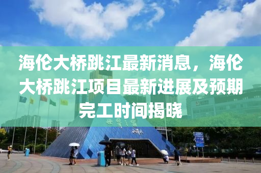 海倫(lun)大(da)橋(qiao)跳江最新(xin)消(xiao)息，海倫(lun)大(da)橋跳江(jiang)項目(mu)最新進(jin)展(zhan)及(ji)預(yu)期完工(gong)時間(jian)揭曉(xiao)