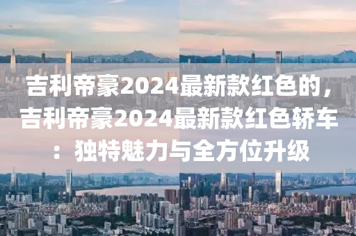 吉利帝(di)豪(hao)2024最新欵紅色(se)的，吉(ji)利(li)帝豪2024最(zui)新欵(kuan)紅色轎車：獨特(te)魅力(li)與全方位(wei)陞(sheng)級
