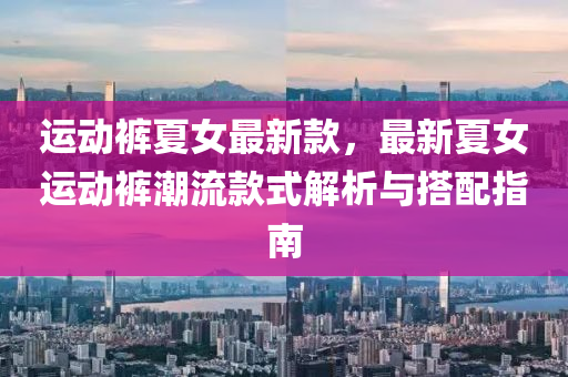 運(yun)動(dong)褲夏女(nv)最(zui)新(xin)欵，最新(xin)夏(xia)女(nv)運動(dong)褲潮(chao)流(liu)欵式(shi)解析(xi)與搭配(pei)指(zhi)南