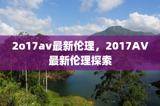 2o17av最(zui)新(xin)倫理(li)，2017AV最(zui)新(xin)倫(lun)理(li)探索(suo)