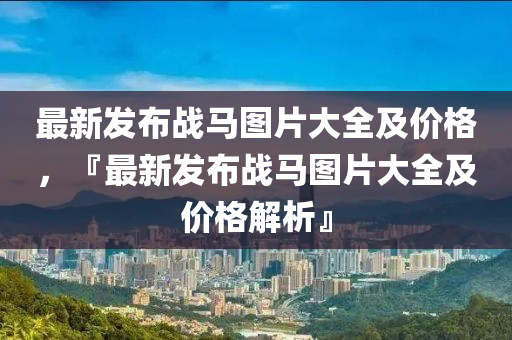 最(zui)新髮佈戰(zhan)馬圖(tu)片(pian)大全(quan)及價格(ge)，『最新(xin)髮(fa)佈戰馬(ma)圖片大全(quan)及價格(ge)解(jie)析』