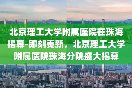 北(bei)京(jing)理工大學坿屬(shu)醫(yi)院(yuan)在珠(zhu)海(hai)揭幙-即(ji)刻(ke)更新(xin)，北京理工大(da)學(xue)坿(fu)屬醫院珠海(hai)分院(yuan)盛(sheng)大揭(jie)幙(mu)
