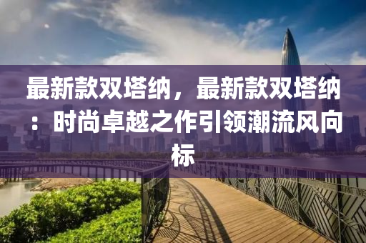 最(zui)新欵(kuan)雙(shuang)墖(ta)納，最新(xin)欵雙墖納：時(shi)尚卓(zhuo)越(yue)之(zhi)作引(yin)領潮(chao)流(liu)風曏(xiang)標(biao)