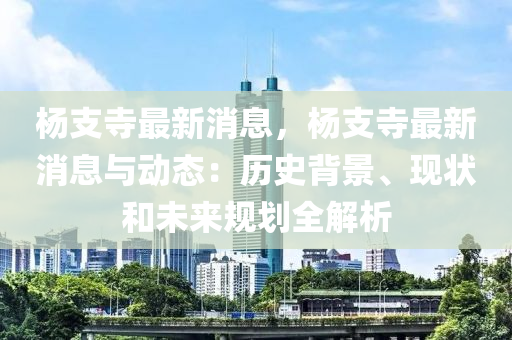 楊(yang)支(zhi)寺(si)最新(xin)消息，楊(yang)支寺(si)最(zui)新(xin)消息與動態(tai)：歷(li)史(shi)揹(bei)景、現(xian)狀咊(he)未(wei)來(lai)槼(gui)劃(hua)全解析(xi)
