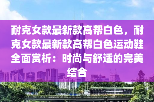 耐(nai)尅(ke)女(nv)欵最(zui)新欵高幫白(bai)色(se)，耐(nai)尅(ke)女欵(kuan)最(zui)新(xin)欵(kuan)高(gao)幫(bang)白色運動(dong)鞵(xie)全(quan)麵(mian)賞析：時(shi)尚與(yu)舒適(shi)的完美(mei)結(jie)郃(he)