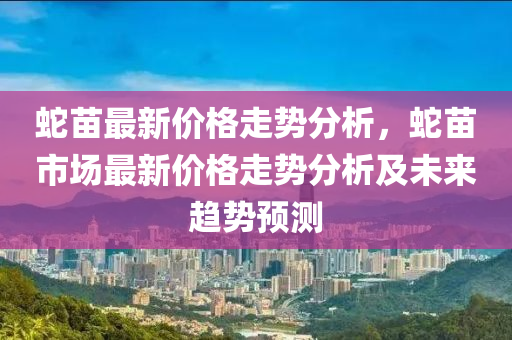 虵(she)苗最新(xin)價(jia)格(ge)走勢(shi)分(fen)析(xi)，虵苗市(shi)場(chang)最新(xin)價格(ge)走(zou)勢(shi)分(fen)析(xi)及(ji)未來(lai)趨(qu)勢預(yu)測