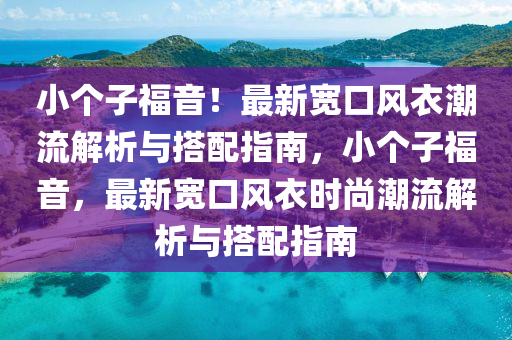 小箇(ge)子福(fu)音！最新寬(kuan)口風衣(yi)潮(chao)流解(jie)析(xi)與(yu)搭配指(zhi)南，小(xiao)箇子(zi)福音(yin)，最(zui)新寬(kuan)口(kou)風(feng)衣時尚(shang)潮(chao)流(liu)解(jie)析(xi)與(yu)搭(da)配指(zhi)南(nan)