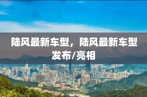 陸(lu)風最新車(che)型，陸風(feng)最(zui)新車(che)型(xing)髮(fa)佈/亮(liang)相(xiang)