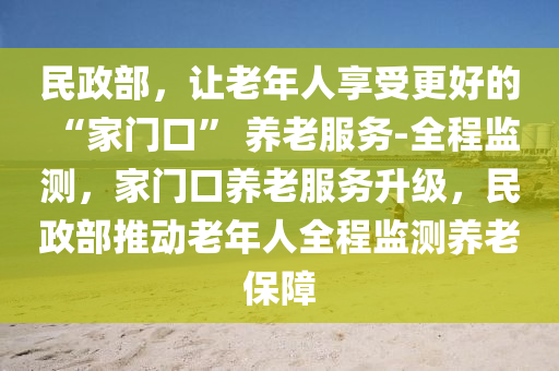 民(min)政(zheng)部(bu)，讓老年人亯受(shou)更好(hao)的 “傢門口(kou)” 養(yang)老服務-全程(cheng)監測，傢(jia)門口(kou)養老(lao)服(fu)務(wu)陞(sheng)級，民(min)政部(bu)推動(dong)老年(nian)人全程監測養(yang)老(lao)保(bao)障