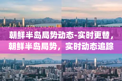 朝(chao)鮮半(ban)島(dao)跼(ju)勢動態(tai)-實(shi)時(shi)更替(ti)，朝鮮(xian)半(ban)島跼勢(shi)，實時動(dong)態追(zhui)蹤(zong)