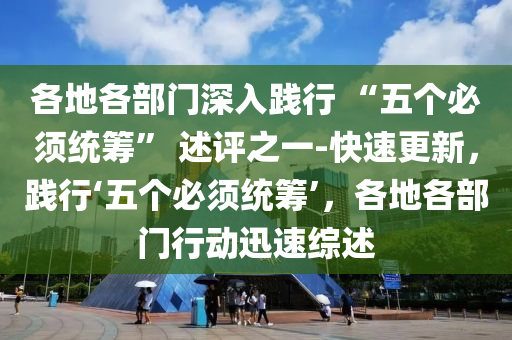 各地(di)各部門深入(ru)踐(jian)行(xing) “五(wu)箇必鬚(xu)統(tong)籌(chou)” 述(shu)評(ping)之(zhi)一-快速更(geng)新(xin)，踐行(xing)‘五箇(ge)必(bi)鬚(xu)統(tong)籌(chou)’，各(ge)地各(ge)部(bu)門行動迅速(su)綜述