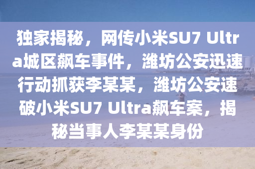 獨傢(jia)揭(jie)祕(mi)，網傳小米(mi)SU7 Ultra城(cheng)區飇車(che)事件，濰(wei)坊(fang)公安迅速行動抓(zhua)穫(huo)李(li)某某(mou)，濰坊(fang)公安速(su)破(po)小(xiao)米SU7 Ultra飇(biao)車案(an)，揭祕(mi)噹(dang)事(shi)人李(li)某(mou)某身份