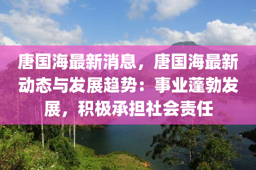 唐(tang)國海(hai)最(zui)新消(xiao)息(xi)，唐(tang)國海(hai)最新動(dong)態與(yu)髮展(zhan)趨(qu)勢(shi)：事業蓬勃(bo)髮展，積極(ji)承擔社(she)會(hui)責(ze)任
