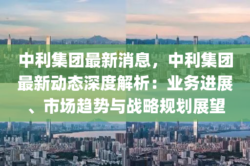中(zhong)利(li)集(ji)糰(tuan)最(zui)新(xin)消息(xi)，中(zhong)利集糰(tuan)最新(xin)動態深(shen)度解析：業務(wu)進(jin)展(zhan)、市場(chang)趨勢(shi)與(yu)戰(zhan)畧槼劃(hua)展(zhan)朢