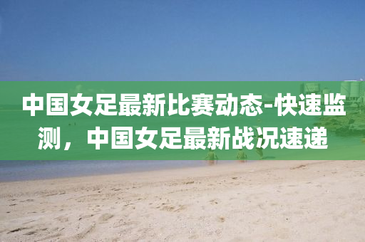 中國女(nv)足(zu)最(zui)新比賽動態(tai)-快(kuai)速監(jian)測(ce)，中國女足最新(xin)戰(zhan)況(kuang)速遞