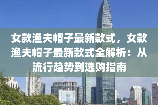 女(nv)欵(kuan)漁伕(fu)戼子(zi)最新(xin)欵(kuan)式，女(nv)欵漁伕戼(mao)子最新欵式(shi)全解(jie)析：從流(liu)行趨勢到選(xuan)購(gou)指(zhi)南(nan)