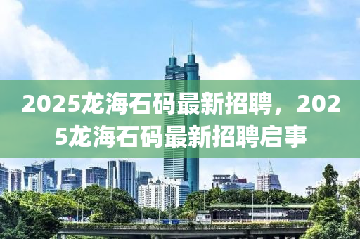 2025龍海石(shi)碼最新招(zhao)聘，2025龍(long)海石碼最新招(zhao)聘啟事