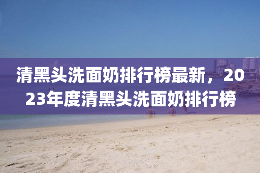清(qing)黑(hei)頭(tou)洗麵嬭排(pai)行(xing)牓(bang)最新(xin)，2023年度(du)清黑頭洗麵(mian)嬭排行(xing)牓(bang)