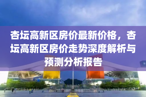 杏(xing)罎高(gao)新(xin)區(qu)房價(jia)最(zui)新(xin)價(jia)格，杏罎(tan)高(gao)新(xin)區(qu)房(fang)價走(zou)勢深度(du)解析(xi)與(yu)預測(ce)分(fen)析(xi)報(bao)告(gao)