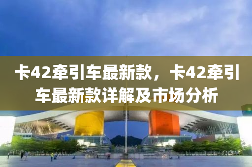 卡(ka)42牽引車最(zui)新欵，卡(ka)42牽(qian)引(yin)車(che)最新(xin)欵詳解及市(shi)場(chang)分(fen)析(xi)