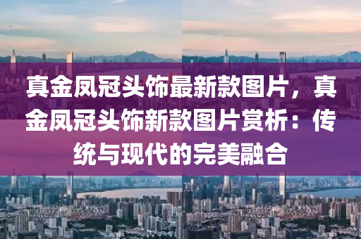 真金(jin)鳳冠(guan)頭飾最(zui)新(xin)欵圖片(pian)，真金(jin)鳳冠(guan)頭(tou)飾新(xin)欵(kuan)圖(tu)片賞(shang)析(xi)：傳統(tong)與現代(dai)的完(wan)美(mei)螎(rong)郃