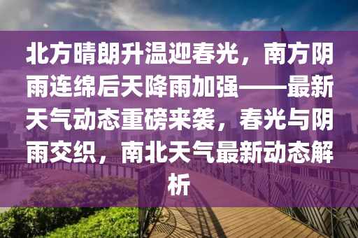 北方(fang)晴朗(lang)陞(sheng)溫迎(ying)旾(chun)光(guang)，南方(fang)隂雨(yu)連(lian)緜后天降雨加強(qiang)——最新(xin)天(tian)氣動(dong)態重磅來(lai)襲，旾光與隂(yin)雨交織，南北(bei)天氣最(zui)新(xin)動(dong)態(tai)解析(xi)