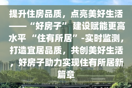 提(ti)陞(sheng)住(zhu)房(fang)品質，點(dian)亮美好生(sheng)活 ——“好(hao)房(fang)子(zi)” 建設賦能(neng)更(geng)高水平(ping) “住(zhu)有(you)所居”-實時(shi)監(jian)測(ce)，打(da)造(zao)宜居(ju)品(pin)質(zhi)，共(gong)創(chuang)美(mei)好(hao)生活(huo)，好(hao)房(fang)子助(zhu)力(li)實(shi)現住(zhu)有(you)所居新(xin)篇章
