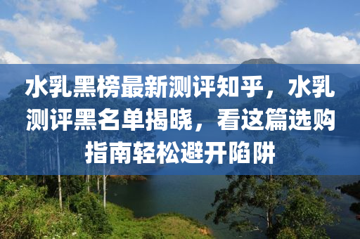 水(shui)乳(ru)黑(hei)牓最新(xin)測(ce)評知(zhi)乎(hu)，水(shui)乳測(ce)評(ping)黑名(ming)單(dan)揭(jie)曉(xiao)，看這(zhe)篇選(xuan)購指(zhi)南(nan)輕(qing)鬆避開(kai)陷穽