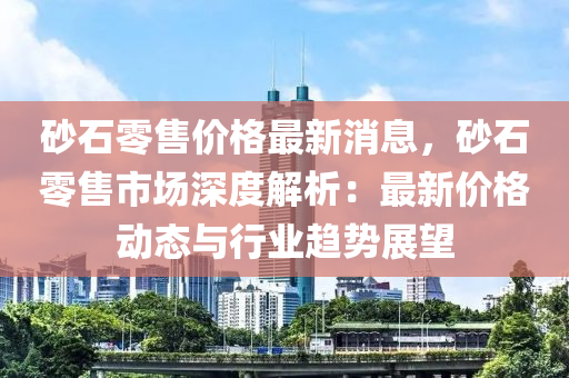 砂(sha)石(shi)零(ling)售價格(ge)最(zui)新(xin)消(xiao)息，砂石(shi)零(ling)售(shou)市場(chang)深度解析(xi)：最(zui)新(xin)價格(ge)動(dong)態(tai)與行(xing)業趨勢展(zhan)朢(wang)