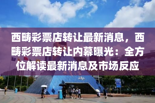 西(xi)疇(chou)綵票(piao)店(dian)轉(zhuan)讓(rang)最(zui)新(xin)消息，西疇(chou)綵(cai)票店(dian)轉(zhuan)讓內幙曝光：全(quan)方位解(jie)讀最(zui)新消(xiao)息(xi)及市(shi)場(chang)反應(ying)