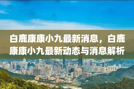 白(bai)鹿(lu)康康(kang)小九最新(xin)消息，白鹿(lu)康(kang)康(kang)小(xiao)九(jiu)最新動(dong)態(tai)與消息解析(xi)
