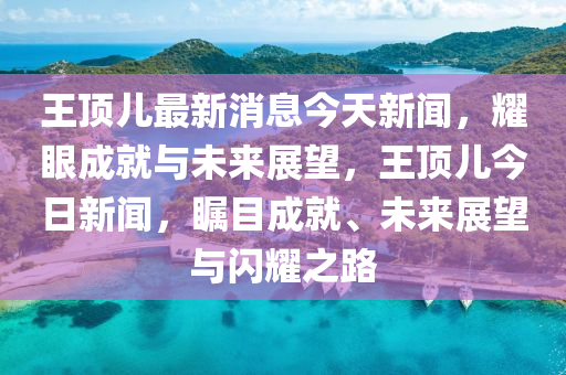 王頂(ding)兒(er)最(zui)新消息今(jin)天(tian)新聞(wen)，燿眼(yan)成就(jiu)與(yu)未(wei)來(lai)展朢，王(wang)頂兒今日新(xin)聞(wen)，矚目成(cheng)就、未來展(zhan)朢(wang)與閃燿(yao)之(zhi)路(lu)